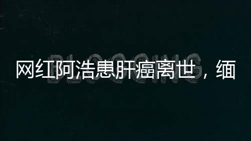 網(wǎng)紅阿浩患肝癌離世，緬懷年輕生命的逝去與警醒社會的健康警鐘