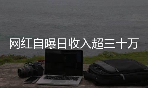 網(wǎng)紅自曝日收入超三十萬，揭開光鮮亮麗背后的故事