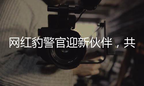 網(wǎng)紅豹警官迎新伙伴，共同守護(hù)社區(qū)安全