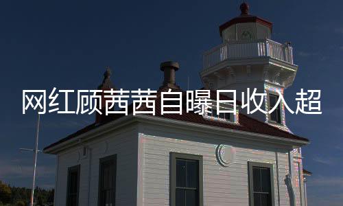 網(wǎng)紅顧茜茜自曝日收入超三十萬，揭開網(wǎng)絡(luò)紅人財(cái)富神秘面紗