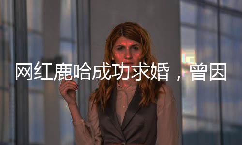 網(wǎng)紅鹿哈成功求婚，曾因模仿鹿晗風(fēng)靡網(wǎng)絡(luò)