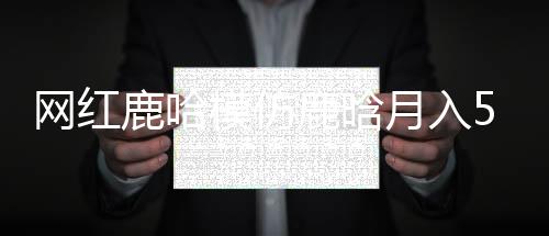 網(wǎng)紅鹿哈模仿鹿晗月入500萬，現(xiàn)象級網(wǎng)絡(luò)模仿秀背后的故事