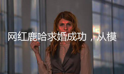 網(wǎng)紅鹿哈求婚成功，從模仿鹿晗到大火的愛情故事