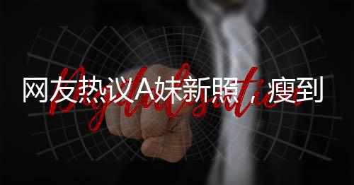 網(wǎng)友熱議A妹新照，瘦到認(rèn)不出，揭秘背后故事