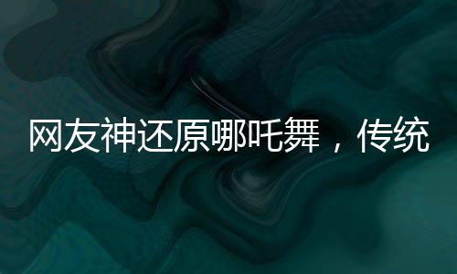 網(wǎng)友神還原哪吒舞，傳統(tǒng)與現(xiàn)代的完美融合