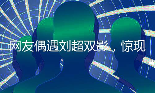 網(wǎng)友偶遇劉超雙影，驚現(xiàn)雙重身份，疑云籠罩，網(wǎng)友直呼眼花