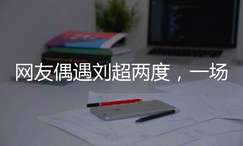 網(wǎng)友偶遇劉超兩度，一場疑似結(jié)婚盛宴引發(fā)網(wǎng)絡(luò)熱議