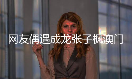 網(wǎng)友偶遇成龍張子楓澳門之旅，引起粉絲熱議