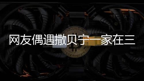 網(wǎng)友偶遇撒貝寧一家在三亞度假，休閑時(shí)光引發(fā)熱議