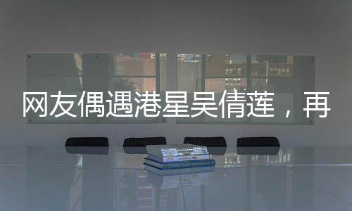 網(wǎng)友偶遇港星吳倩蓮，再現(xiàn)經(jīng)典，風(fēng)華絕代依舊令人心動