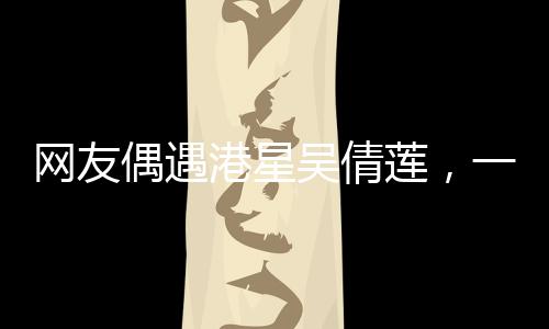 網(wǎng)友偶遇港星吳倩蓮，一次難忘的路遇經(jīng)歷