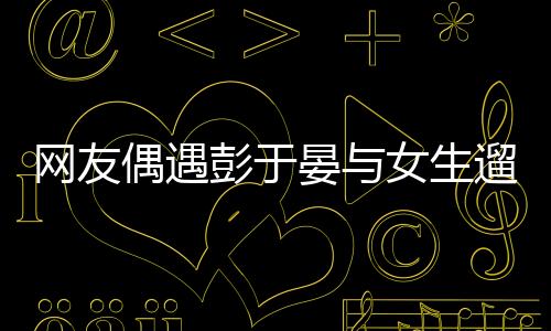 網(wǎng)友偶遇彭于晏與女生遛狗，明星的日常親密瞬間