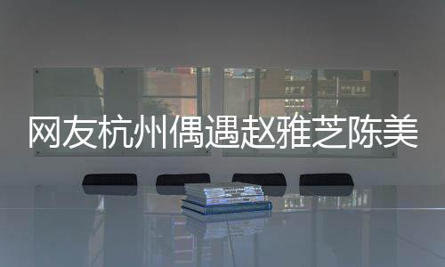 網(wǎng)友杭州偶遇趙雅芝陳美琪，跨越時空的相遇引發(fā)關注熱潮