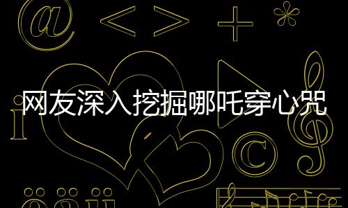 網(wǎng)友深入挖掘哪吒穿心咒，神秘咒語的背后故事