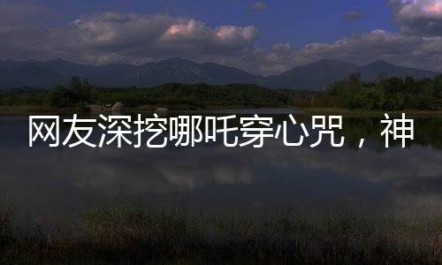 網(wǎng)友深挖哪吒穿心咒，神秘文化現(xiàn)象掀起熱議