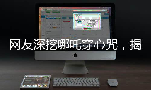 網(wǎng)友深挖哪吒穿心咒，揭秘背后的神秘力量與文化內(nèi)涵
