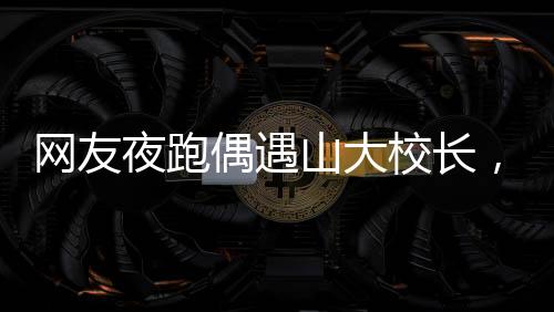 網(wǎng)友夜跑偶遇山大校長，一場意外的邂逅引發(fā)校園熱議