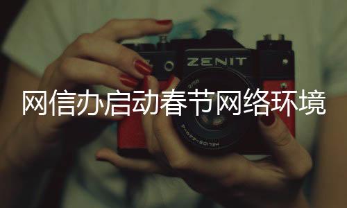網(wǎng)信辦啟動春節(jié)網(wǎng)絡(luò)環(huán)境整治行動，全力營造和諧網(wǎng)絡(luò)氛圍