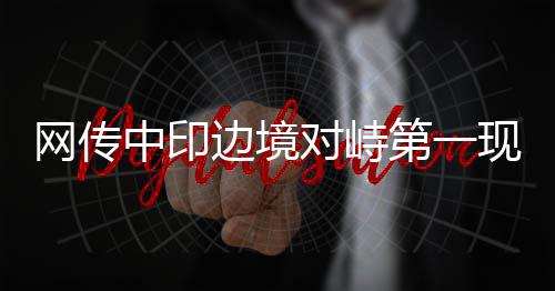網(wǎng)傳中印邊境對(duì)峙第一現(xiàn)場(chǎng)的情況分析
