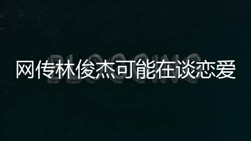 網(wǎng)傳林俊杰可能在談戀愛(ài)，一段關(guān)于音樂(lè)與愛(ài)情的熱議話題