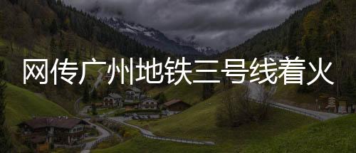 網(wǎng)傳廣州地鐵三號線著火，廣州地鐵官方回應(yīng)