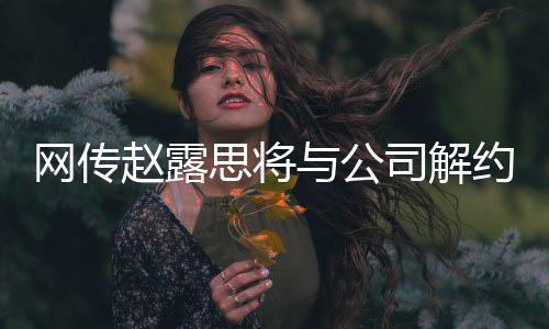 網(wǎng)傳趙露思將與公司解約，知情人作出回應(yīng)
