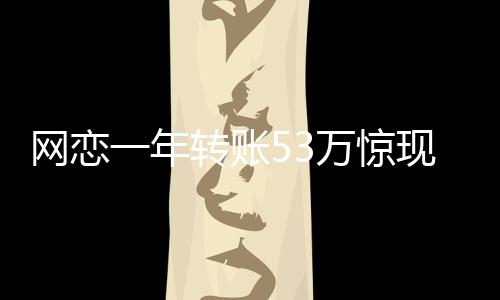 網(wǎng)戀一年轉(zhuǎn)賬53萬驚現(xiàn)真相，原是親表妹
