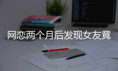 網(wǎng)戀兩個(gè)月后發(fā)現(xiàn)女友竟是AI，現(xiàn)實(shí)與虛擬的交錯(cuò)