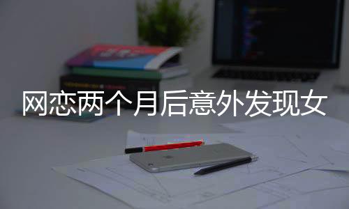 網(wǎng)戀兩個(gè)月后意外發(fā)現(xiàn)女友竟是AI，現(xiàn)實(shí)與虛擬的交錯(cuò)