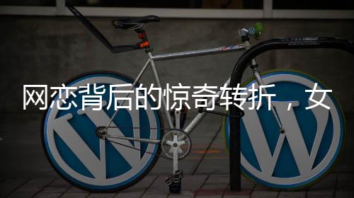 網(wǎng)戀背后的驚奇轉(zhuǎn)折，女友坦白身份揭秘，原是男兒心