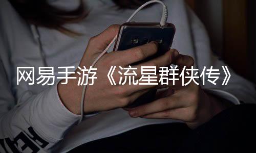 網(wǎng)易手游《流星群俠傳》宣布停運 關(guān)閉大部分服務(wù)器