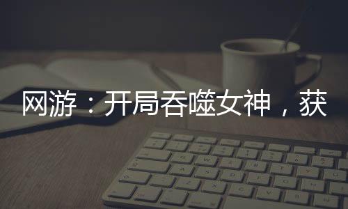 網(wǎng)游：開局吞噬女神，獲得永生！