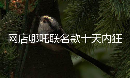 網(wǎng)店哪吒聯(lián)名款十天內(nèi)狂賣1200萬元，銷量一路飆升！