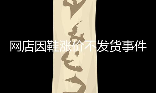網(wǎng)店因鞋漲價不發(fā)貨事件揭秘，商家的信譽與消費者的權(quán)益之間的權(quán)衡