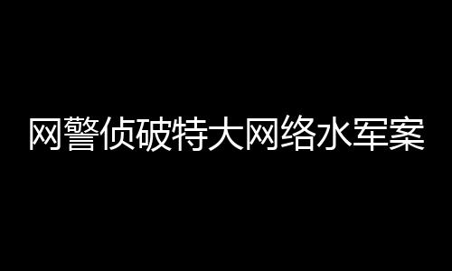網(wǎng)警偵破特大網(wǎng)絡(luò)水軍案，揭開網(wǎng)絡(luò)黑產(chǎn)的冰山一角