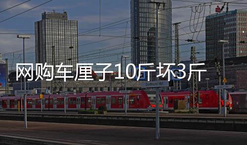 網(wǎng)購(gòu)車?yán)遄?0斤壞3斤事件引發(fā)熱議，媒體評(píng)網(wǎng)呼吁關(guān)注消費(fèi)者權(quán)益