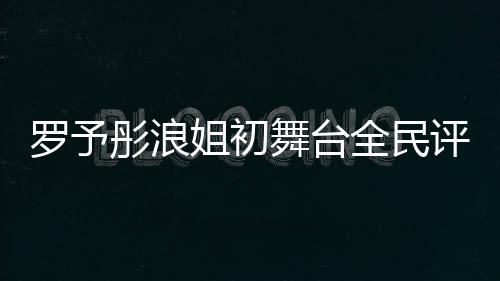 羅予彤浪姐初舞臺(tái)全民評(píng)級(jí)斷層第一、音樂界新星閃耀