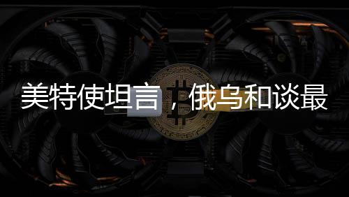 美特使坦言，俄烏和談最大障礙在于領(lǐng)土爭端