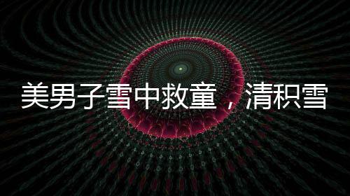 美男子雪中救童，清積雪顯男兒本色