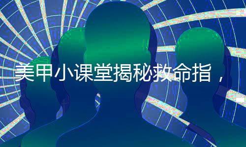 美甲小課堂揭秘救命指，做美甲的正確打開方式
