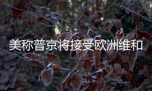 美稱普京將接受歐洲維和部隊(duì)進(jìn)駐烏克蘭——俄烏局勢(shì)面臨新的變數(shù)