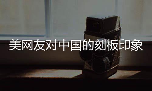 美網(wǎng)友對(duì)中國(guó)的刻板印象被擊碎