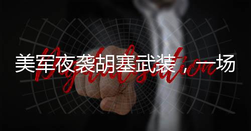 美軍夜襲胡塞武裝，一場隱秘的軍事行動