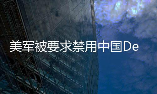 美軍被要求禁用中國DeepSeek技術(shù)，全球安全與技術(shù)競爭的新焦點(diǎn)