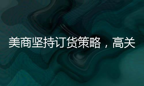 美商堅持訂貨策略，高關(guān)稅無法阻擋從中國采購之路