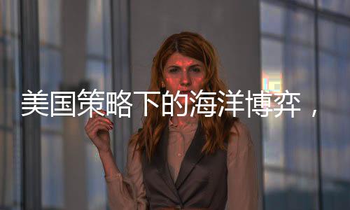 美國策略下的海洋博弈，中國船只無處可靠的挑戰(zhàn)？
