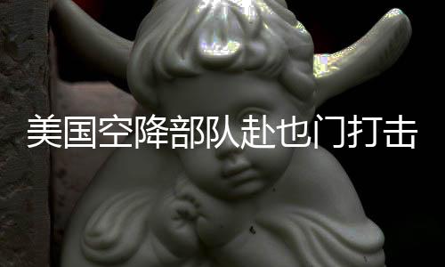 美國空降部隊赴也門打擊胡塞武裝組織行動紀實