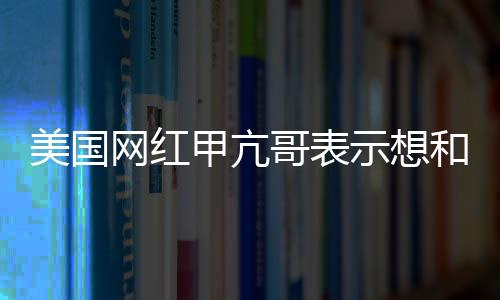 美國網(wǎng)紅甲亢哥表示想和成龍一起直播 還想見見姚明
