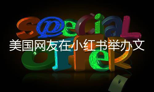 美國網(wǎng)友在小紅書舉辦文藝匯演，展現(xiàn)多元文化交流盛況