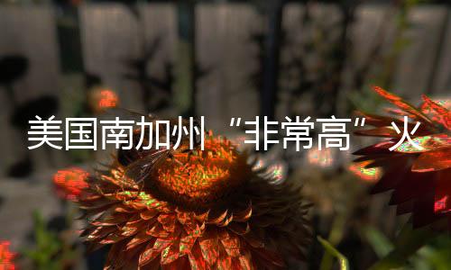 美國南加州“非常高”火災(zāi)危險(xiǎn)區(qū)擴(kuò)至約82萬英畝